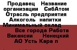 Продавец › Название организации ­ СибАтом › Отрасль предприятия ­ Алкоголь, напитки › Минимальный оклад ­ 16 000 - Все города Работа » Вакансии   . Ненецкий АО,Усть-Кара п.